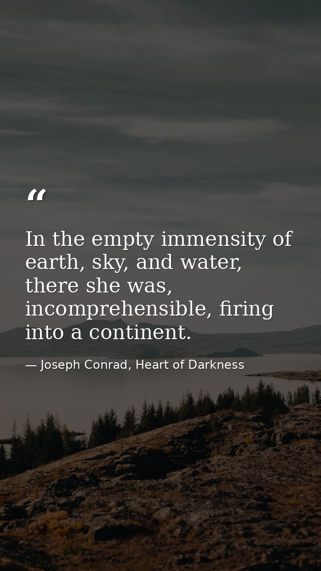 In the empty immensity of earth, sky, and water, there she was, incomprehensible, firing into a continent. — Joseph Conrad, Heart of Darkness
