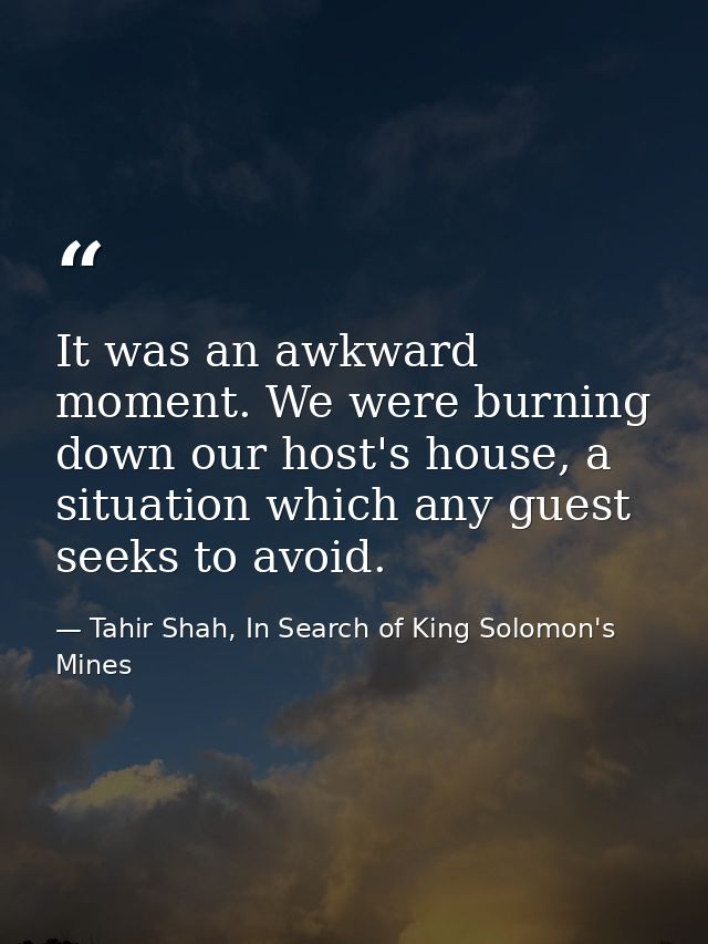 It was an awkward moment. We were burning down our host's house, a situation which any guest seeks to avoid. — Tahir Shah, In Search of King Solomon's Mines