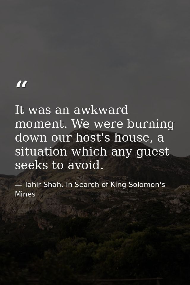 It was an awkward moment. We were burning down our host's house, a situation which any guest seeks to avoid. — Tahir Shah, In Search of King Solomon's Mines