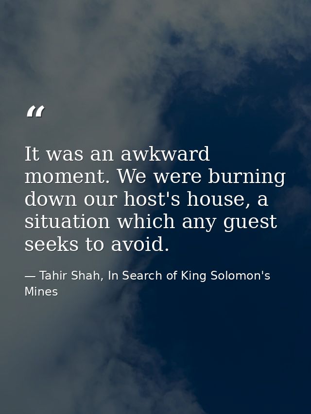It was an awkward moment. We were burning down our host's house, a situation which any guest seeks to avoid. — Tahir Shah, In Search of King Solomon's Mines