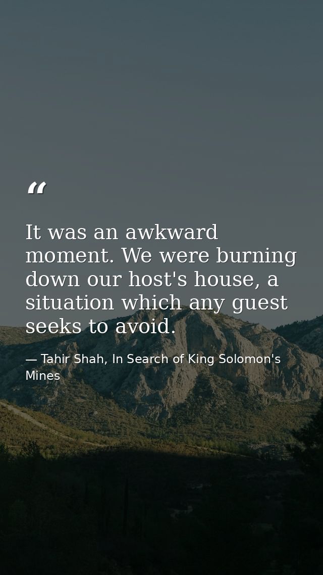 It was an awkward moment. We were burning down our host's house, a situation which any guest seeks to avoid. — Tahir Shah, In Search of King Solomon's Mines