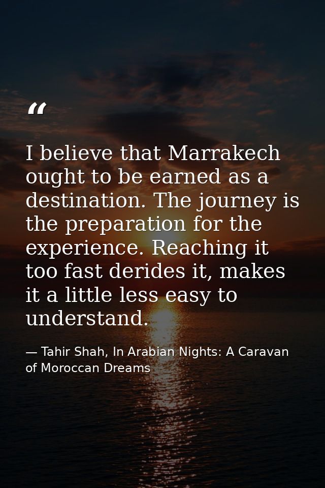 I believe that Marrakech ought to be earned as a destination. The journey is the preparation for the experience. Reachin — Tahir Shah, In Arabian Nights: A Caravan of Moroccan Dreams