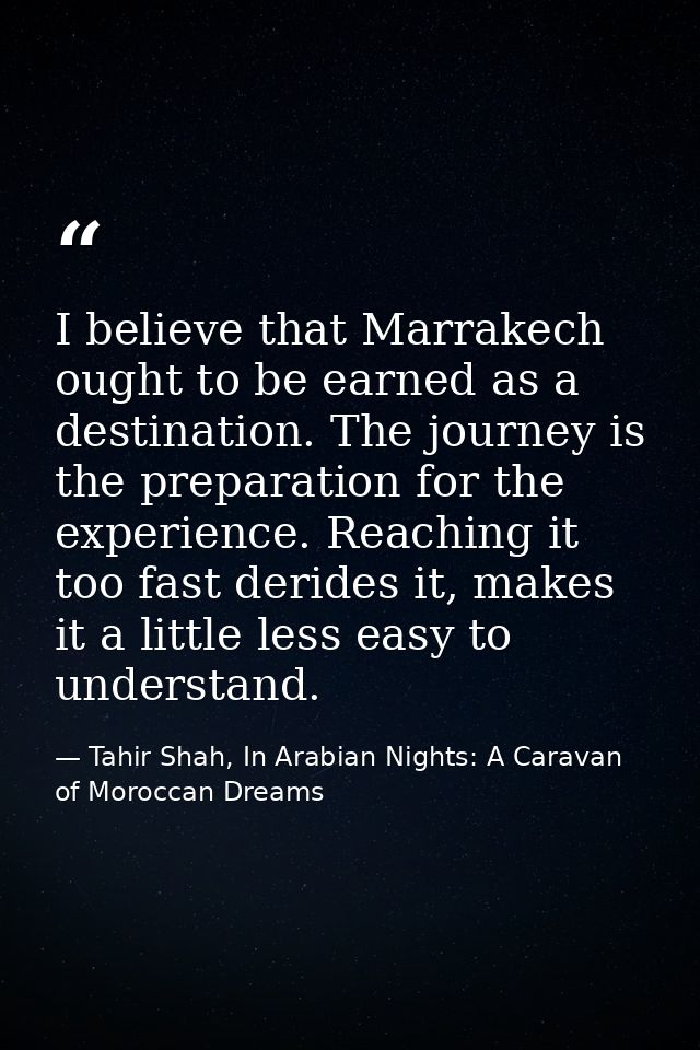 I believe that Marrakech ought to be earned as a destination. The journey is the preparation for the experience. Reachin — Tahir Shah, In Arabian Nights: A Caravan of Moroccan Dreams