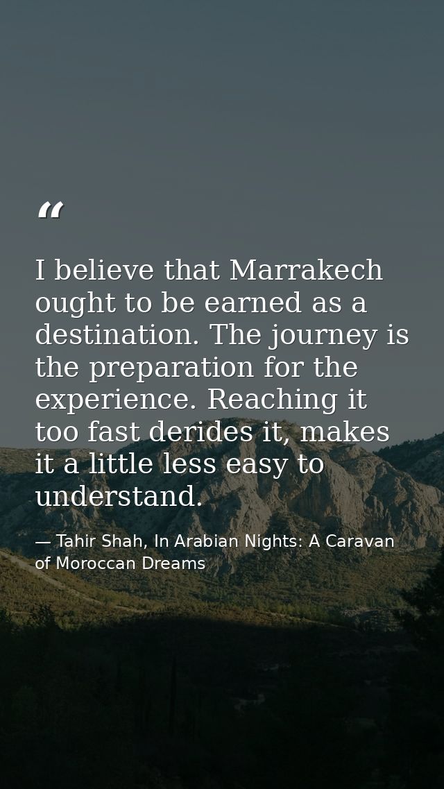I believe that Marrakech ought to be earned as a destination. The journey is the preparation for the experience. Reachin — Tahir Shah, In Arabian Nights: A Caravan of Moroccan Dreams