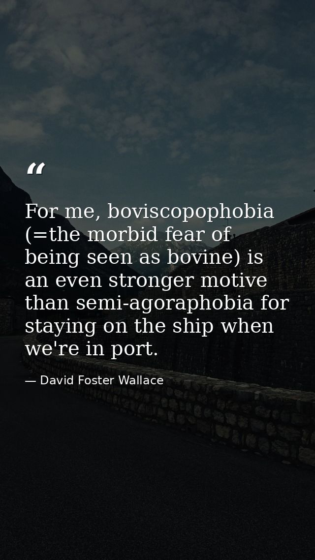 For me, boviscopophobia (=the morbid fear of being seen as bovine) is an even stronger motive than semi-agoraphobia for  — David Foster Wallace