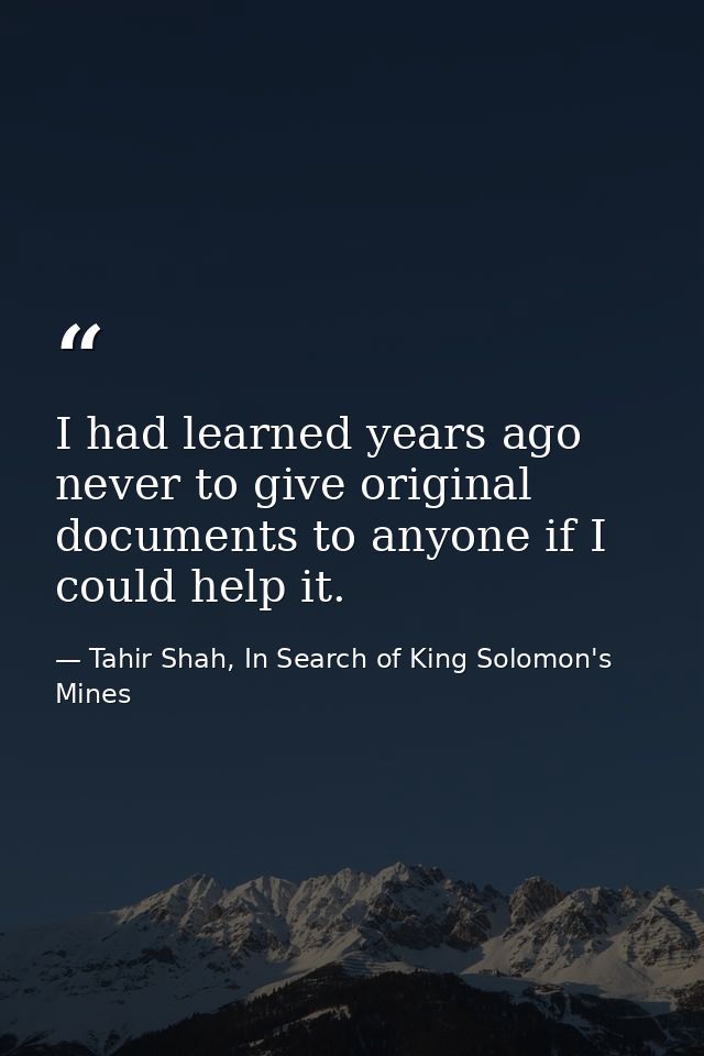 I had learned years ago never to give original documents to anyone if I could help it. — Tahir Shah, In Search of King Solomon's Mines