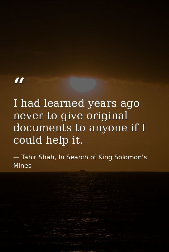 I had learned years ago never to give original documents to anyone if I could help it. — Tahir Shah, In Search of King Solomon's Mines