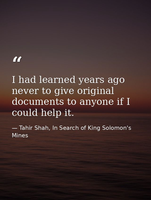 I had learned years ago never to give original documents to anyone if I could help it. — Tahir Shah, In Search of King Solomon's Mines
