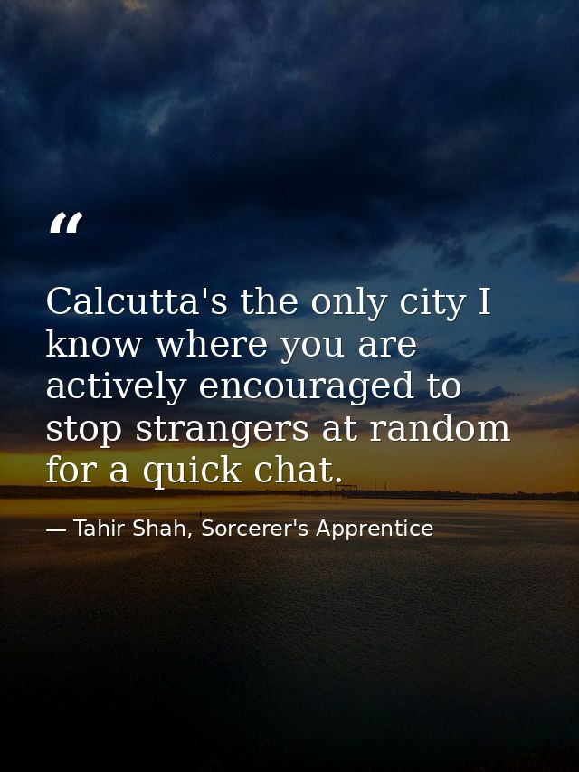 Calcutta's the only city I know where you are actively encouraged to stop strangers at random for a quick chat. — Tahir Shah, Sorcerer's Apprentice