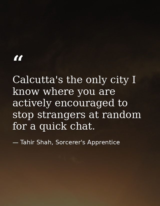 Calcutta's the only city I know where you are actively encouraged to stop strangers at random for a quick chat. — Tahir Shah, Sorcerer's Apprentice