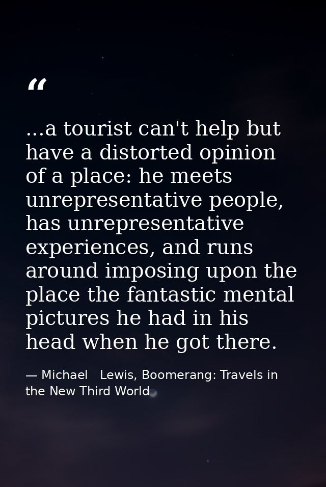 ...a tourist can't help but have a distorted opinion of a place: he meets unrepresentative people, has unrepresentative  — Michael   Lewis, Boomerang: Travels in the New Third World