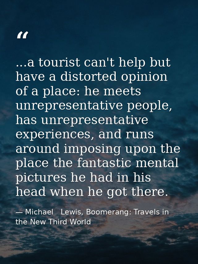 ...a tourist can't help but have a distorted opinion of a place: he meets unrepresentative people, has unrepresentative  — Michael   Lewis, Boomerang: Travels in the New Third World