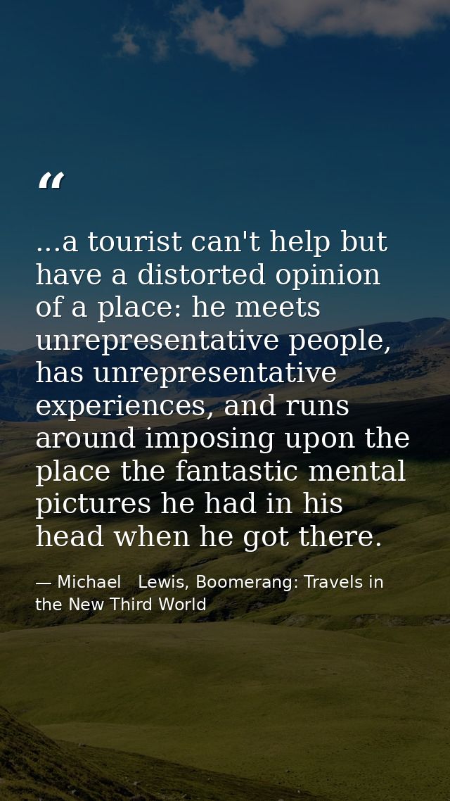 ...a tourist can't help but have a distorted opinion of a place: he meets unrepresentative people, has unrepresentative  — Michael   Lewis, Boomerang: Travels in the New Third World