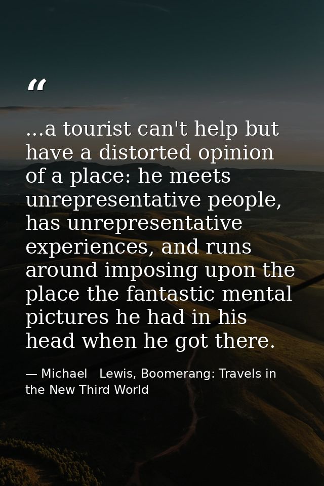 ...a tourist can't help but have a distorted opinion of a place: he meets unrepresentative people, has unrepresentative  — Michael   Lewis, Boomerang: Travels in the New Third World
