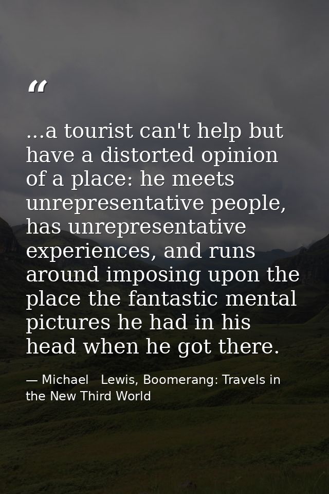 ...a tourist can't help but have a distorted opinion of a place: he meets unrepresentative people, has unrepresentative  — Michael   Lewis, Boomerang: Travels in the New Third World