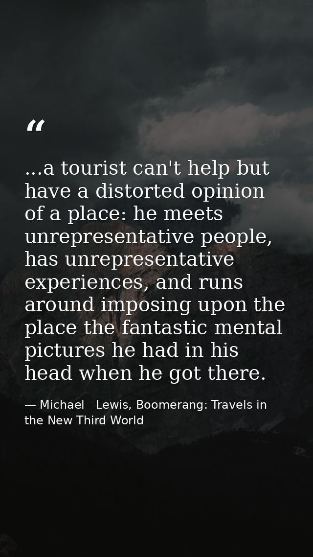 ...a tourist can't help but have a distorted opinion of a place: he meets unrepresentative people, has unrepresentative  — Michael   Lewis, Boomerang: Travels in the New Third World