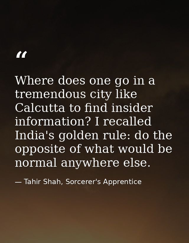 Where does one go in a tremendous city like Calcutta to find insider information? I recalled India's golden rule: do the — Tahir Shah, Sorcerer's Apprentice
