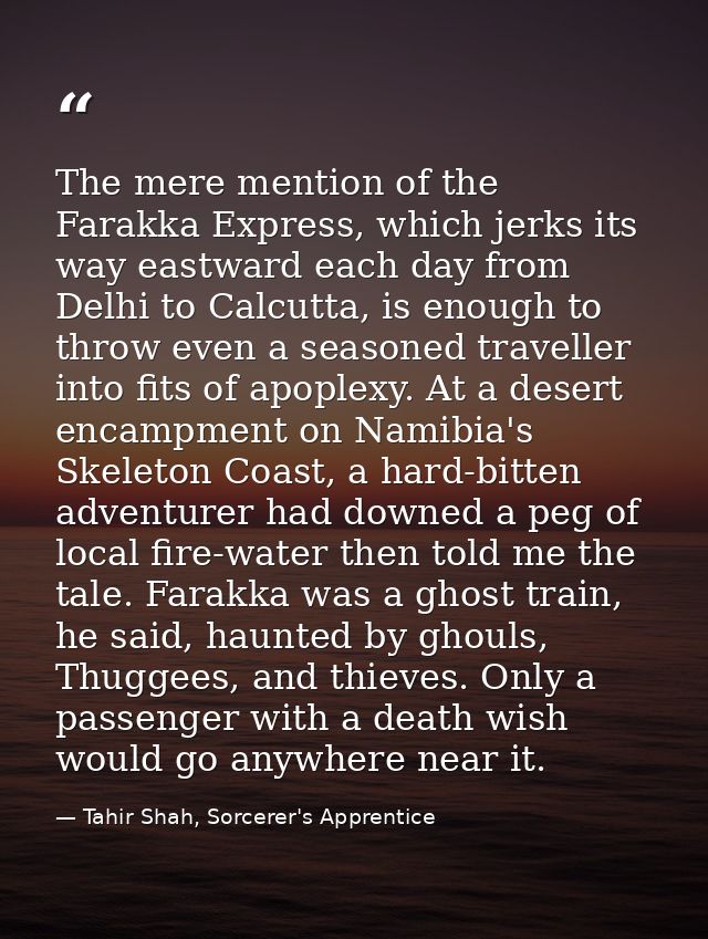 The mere mention of the Farakka Express, which jerks its way eastward each day from Delhi to Calcutta, is enough to thro — Tahir Shah, Sorcerer's Apprentice