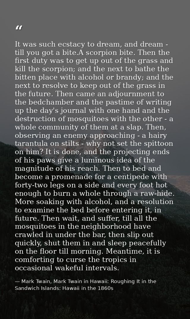 It was such ecstacy to dream, and dream - till you got a bite.A scorpion bite. Then the first duty was to get up out of  — Mark Twain, Mark Twain in Hawaii: Roughing It in the Sandwich Islands: Hawaii in the 1860s