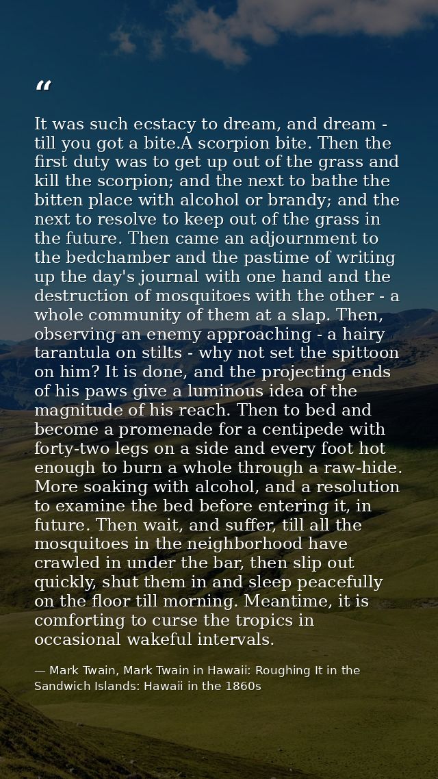 It was such ecstacy to dream, and dream - till you got a bite.A scorpion bite. Then the first duty was to get up out of  — Mark Twain, Mark Twain in Hawaii: Roughing It in the Sandwich Islands: Hawaii in the 1860s