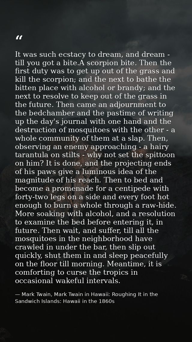 It was such ecstacy to dream, and dream - till you got a bite.A scorpion bite. Then the first duty was to get up out of  — Mark Twain, Mark Twain in Hawaii: Roughing It in the Sandwich Islands: Hawaii in the 1860s