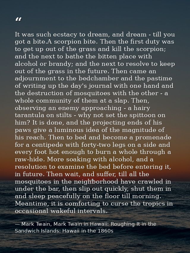 It was such ecstacy to dream, and dream - till you got a bite.A scorpion bite. Then the first duty was to get up out of  — Mark Twain, Mark Twain in Hawaii: Roughing It in the Sandwich Islands: Hawaii in the 1860s