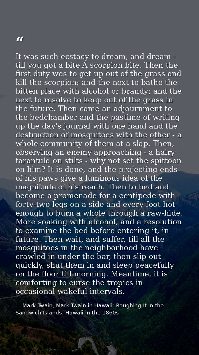 It was such ecstacy to dream, and dream - till you got a bite.A scorpion bite. Then the first duty was to get up out of  — Mark Twain, Mark Twain in Hawaii: Roughing It in the Sandwich Islands: Hawaii in the 1860s