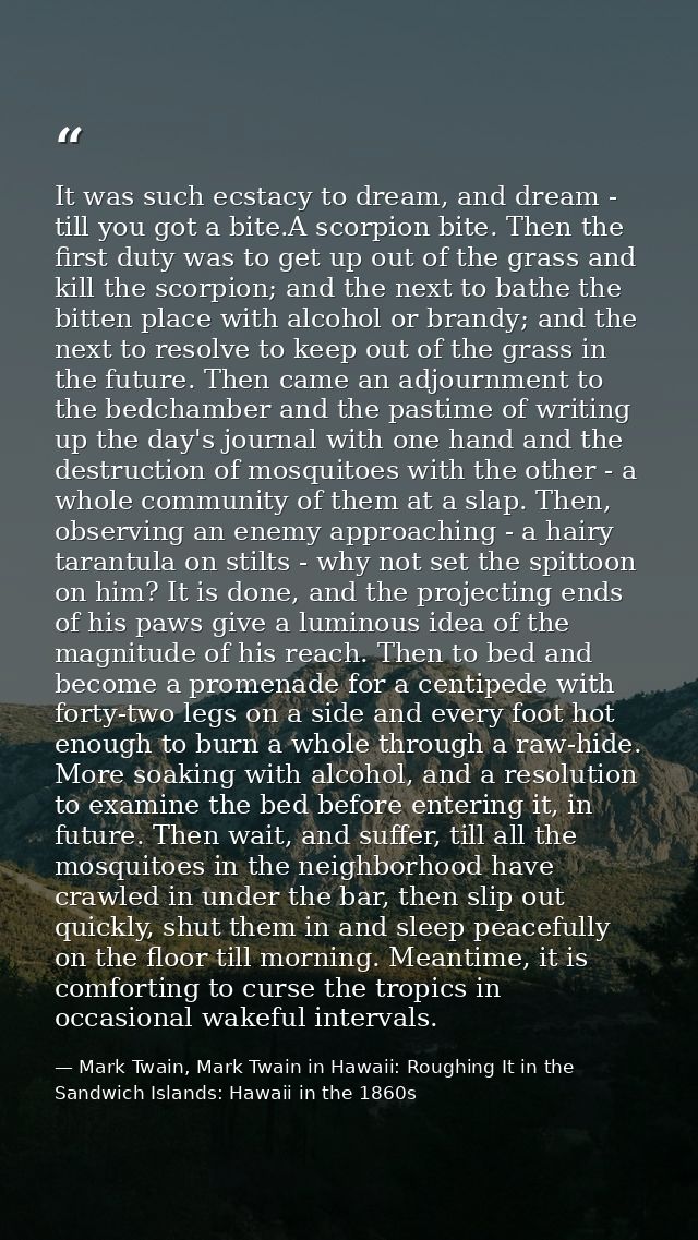 It was such ecstacy to dream, and dream - till you got a bite.A scorpion bite. Then the first duty was to get up out of  — Mark Twain, Mark Twain in Hawaii: Roughing It in the Sandwich Islands: Hawaii in the 1860s