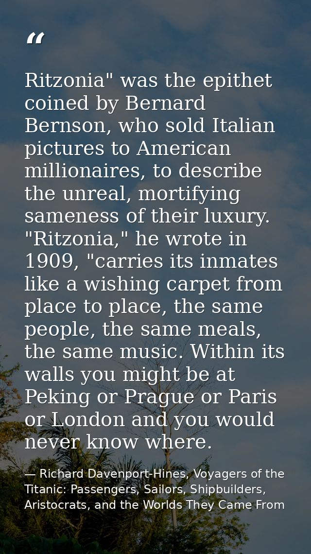 Ritzonia" was the epithet coined by Bernard Bernson, who sold Italian pictures to American millionaires, to describe the — Richard Davenport-Hines, Voyagers of the Titanic: Passengers, Sailors, Shipbuilders, Aristocrats, and the Worlds They Came From