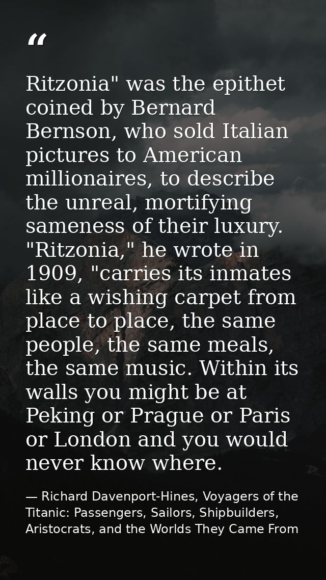 Ritzonia" was the epithet coined by Bernard Bernson, who sold Italian pictures to American millionaires, to describe the — Richard Davenport-Hines, Voyagers of the Titanic: Passengers, Sailors, Shipbuilders, Aristocrats, and the Worlds They Came From