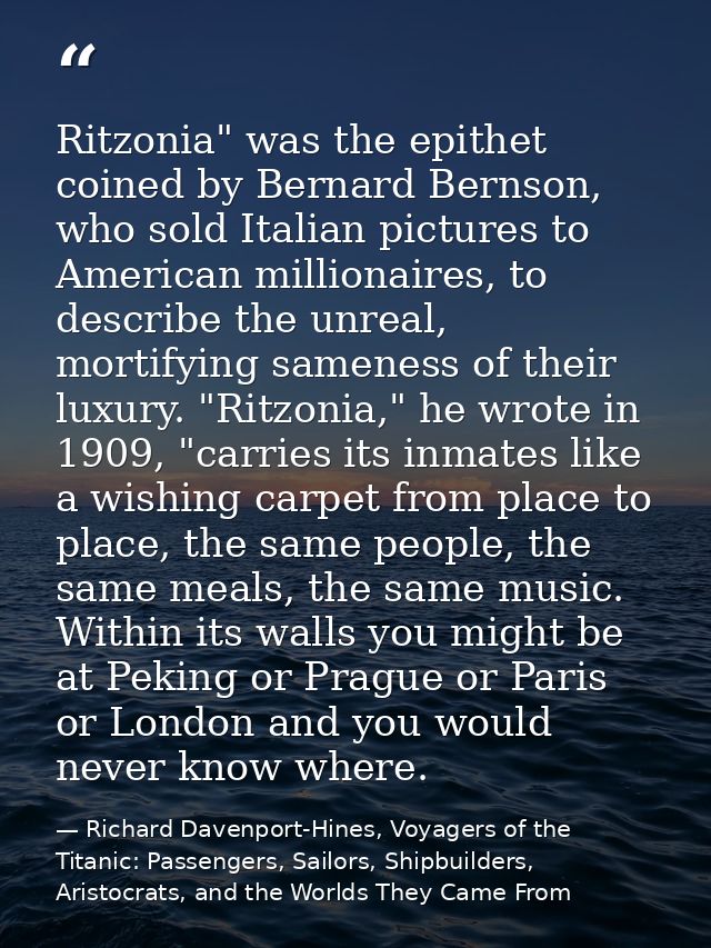 Ritzonia" was the epithet coined by Bernard Bernson, who sold Italian pictures to American millionaires, to describe the — Richard Davenport-Hines, Voyagers of the Titanic: Passengers, Sailors, Shipbuilders, Aristocrats, and the Worlds They Came From