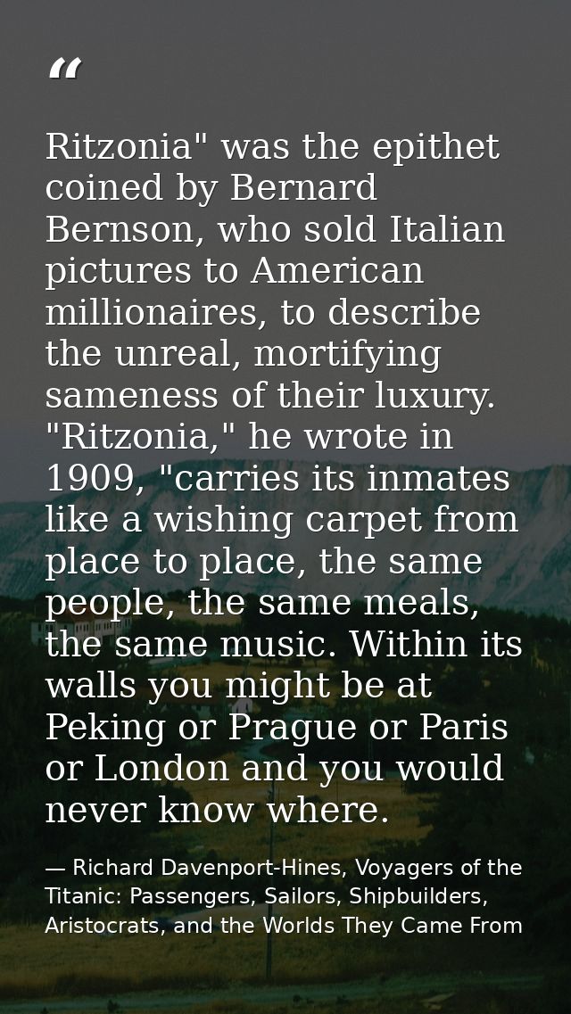 Ritzonia" was the epithet coined by Bernard Bernson, who sold Italian pictures to American millionaires, to describe the — Richard Davenport-Hines, Voyagers of the Titanic: Passengers, Sailors, Shipbuilders, Aristocrats, and the Worlds They Came From