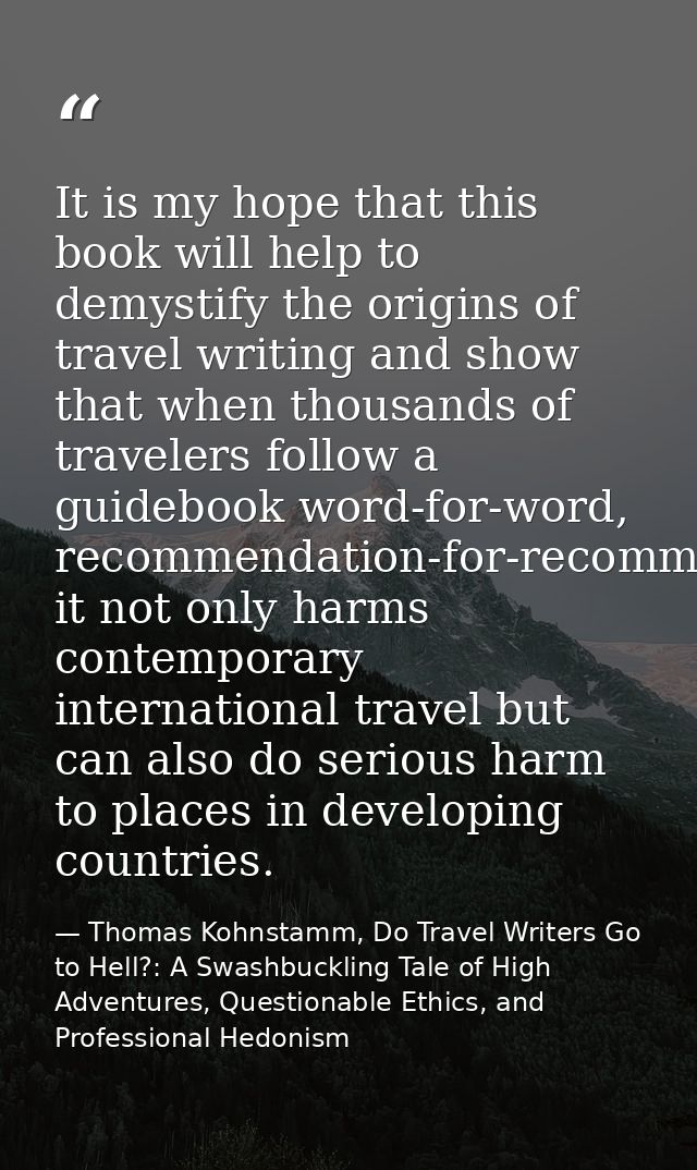 It is my hope that this book will help to demystify the origins of travel writing and show that when thousands of travel — Thomas Kohnstamm, Do Travel Writers Go to Hell?: A Swashbuckling Tale of High Adventures, Questionable Ethics, and Professional Hedonism