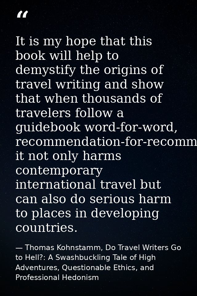 It is my hope that this book will help to demystify the origins of travel writing and show that when thousands of travel — Thomas Kohnstamm, Do Travel Writers Go to Hell?: A Swashbuckling Tale of High Adventures, Questionable Ethics, and Professional Hedonism