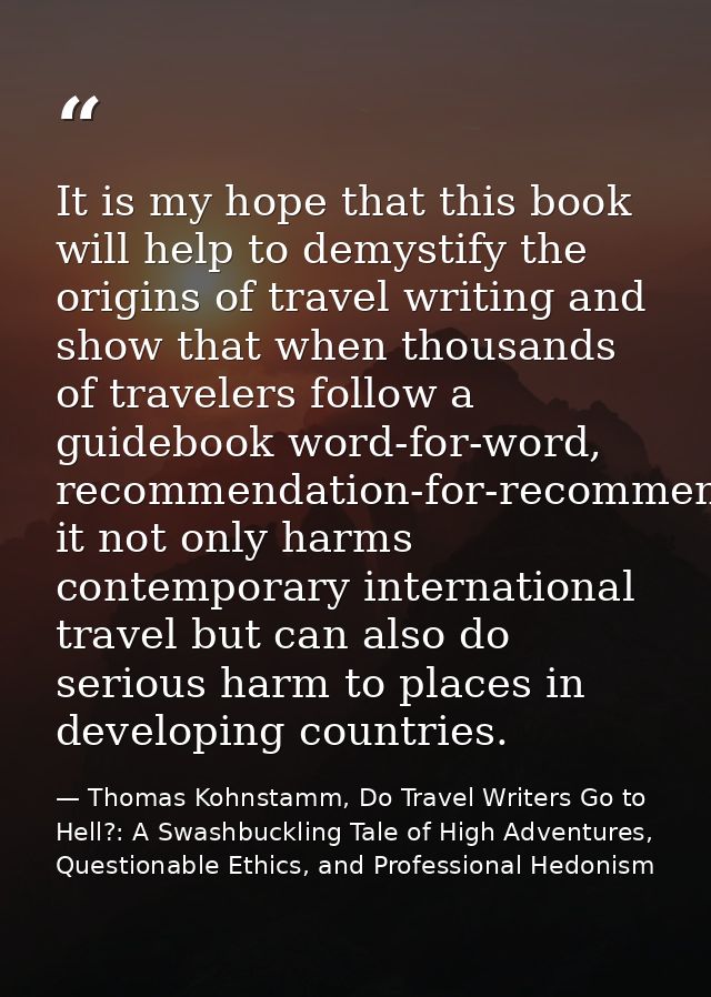 It is my hope that this book will help to demystify the origins of travel writing and show that when thousands of travel — Thomas Kohnstamm, Do Travel Writers Go to Hell?: A Swashbuckling Tale of High Adventures, Questionable Ethics, and Professional Hedonism