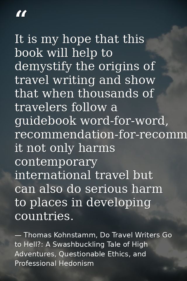 It is my hope that this book will help to demystify the origins of travel writing and show that when thousands of travel — Thomas Kohnstamm, Do Travel Writers Go to Hell?: A Swashbuckling Tale of High Adventures, Questionable Ethics, and Professional Hedonism