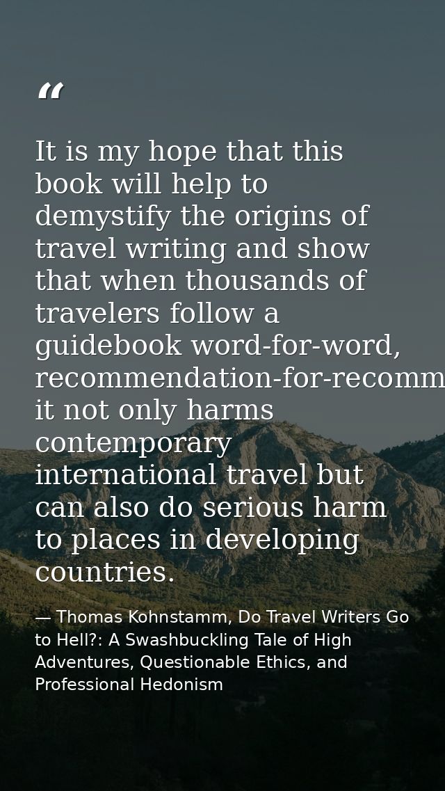 It is my hope that this book will help to demystify the origins of travel writing and show that when thousands of travel — Thomas Kohnstamm, Do Travel Writers Go to Hell?: A Swashbuckling Tale of High Adventures, Questionable Ethics, and Professional Hedonism