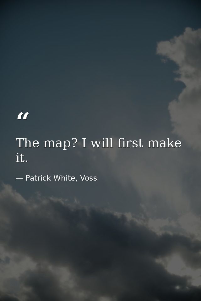The map? I will first make it. — Patrick White, Voss