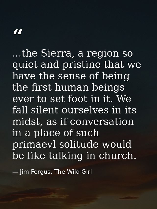 ...the Sierra, a region so quiet and pristine that we have the sense of being the first human beings ever to set foot in — Jim Fergus, The Wild Girl
