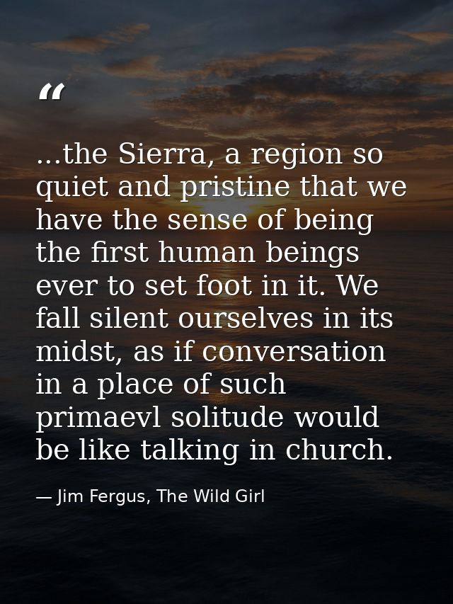 ...the Sierra, a region so quiet and pristine that we have the sense of being the first human beings ever to set foot in — Jim Fergus, The Wild Girl
