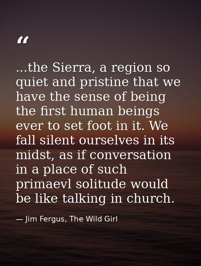 ...the Sierra, a region so quiet and pristine that we have the sense of being the first human beings ever to set foot in — Jim Fergus, The Wild Girl