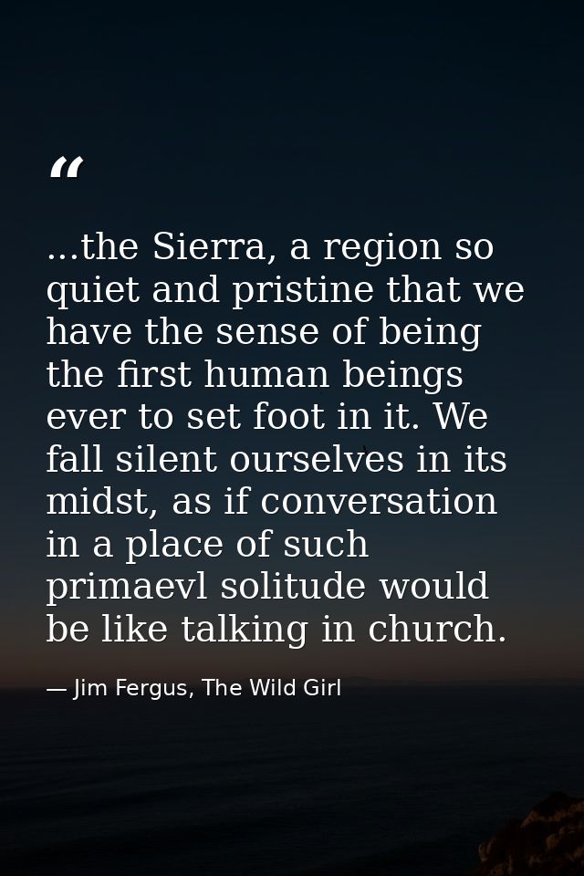 ...the Sierra, a region so quiet and pristine that we have the sense of being the first human beings ever to set foot in — Jim Fergus, The Wild Girl