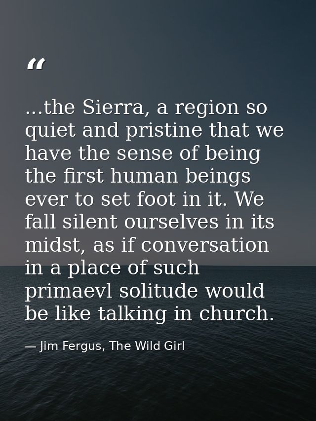 ...the Sierra, a region so quiet and pristine that we have the sense of being the first human beings ever to set foot in — Jim Fergus, The Wild Girl