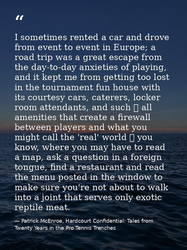 I sometimes rented a car and drove from event to event in Europe; a road trip was a great escape from the day-to-day anx — Patrick McEnroe, Hardcourt Confidential: Tales from Twenty Years in the Pro Tennis Trenches