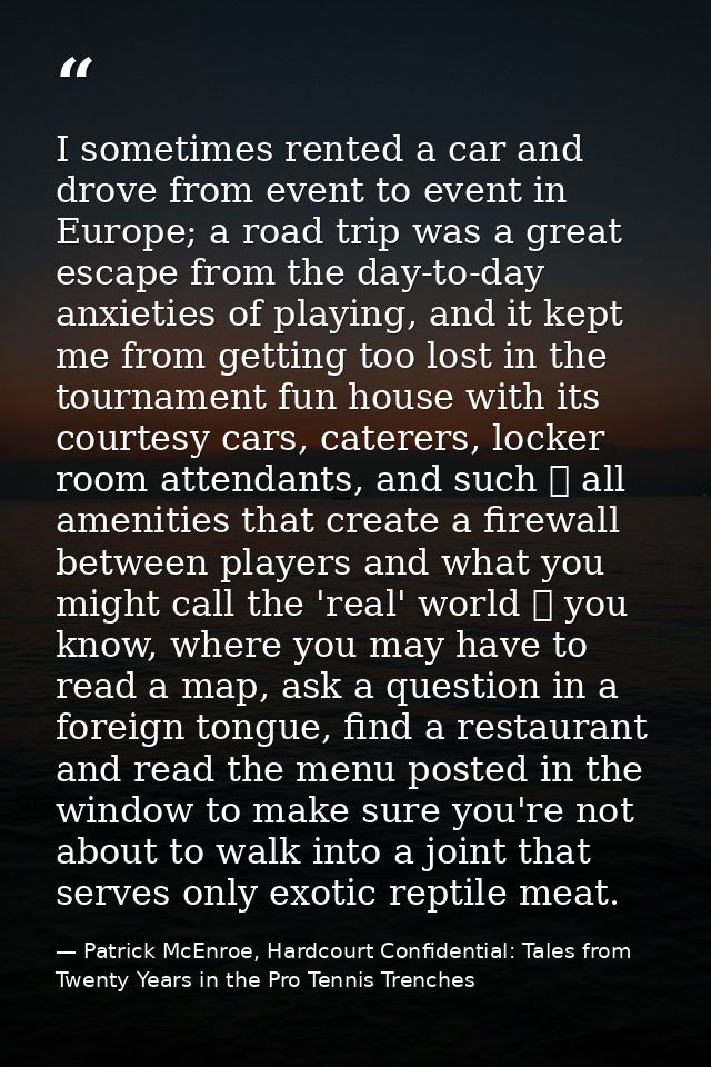 I sometimes rented a car and drove from event to event in Europe; a road trip was a great escape from the day-to-day anx — Patrick McEnroe, Hardcourt Confidential: Tales from Twenty Years in the Pro Tennis Trenches