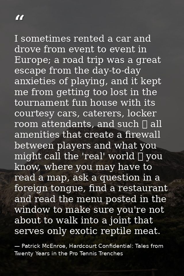 I sometimes rented a car and drove from event to event in Europe; a road trip was a great escape from the day-to-day anx — Patrick McEnroe, Hardcourt Confidential: Tales from Twenty Years in the Pro Tennis Trenches