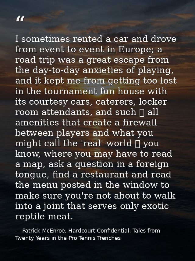 I sometimes rented a car and drove from event to event in Europe; a road trip was a great escape from the day-to-day anx — Patrick McEnroe, Hardcourt Confidential: Tales from Twenty Years in the Pro Tennis Trenches