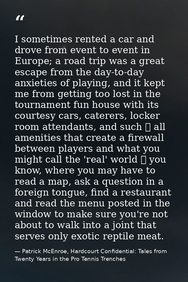 I sometimes rented a car and drove from event to event in Europe; a road trip was a great escape from the day-to-day anx — Patrick McEnroe, Hardcourt Confidential: Tales from Twenty Years in the Pro Tennis Trenches