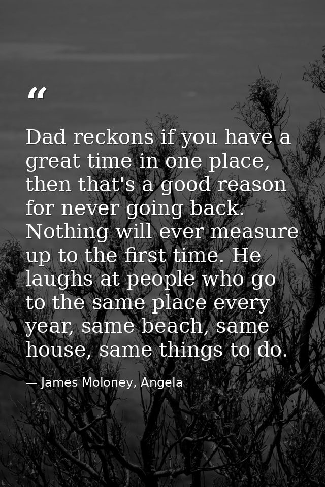 Dad reckons if you have a great time in one place, then that's a good reason for never going back. Nothing will ever mea — James Moloney, Angela