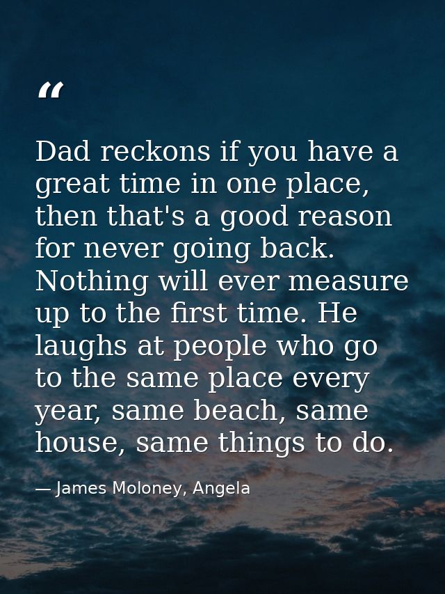 Dad reckons if you have a great time in one place, then that's a good reason for never going back. Nothing will ever mea — James Moloney, Angela